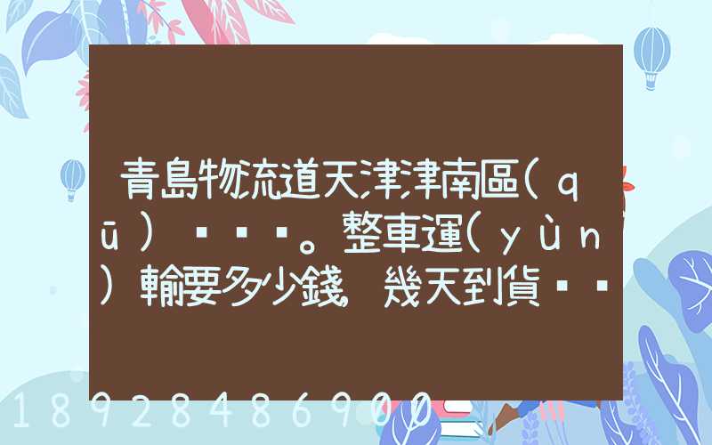 青島物流道天津津南區(qū)。整車運(yùn)輸要多少錢,幾天到貨。